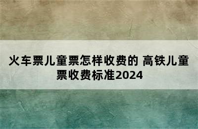 火车票儿童票怎样收费的 高铁儿童票收费标准2024